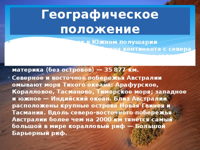 Географическое положение Австралия — материк в Южном полушарии площадью 7 659 861 км². Длина континента с севера на юг составляет около 3700 км, ширина с запада на восток — около 4000 км, длина береговой линии материка (без островов) — 35 877 км. Северное и восточное побережья Австралии омывают моря Тихого океана: Арафурское, Коралловое, Тасманово, Тиморское моря; западное и южное — Индийский океан. Близ Австралии расположены крупные острова Новая Гвинея и Тасмания. Вдоль северо-восточного побережья Австралии более чем на 2000 км тянется самый большой в мире коралловый риф — Большой Барьерный риф. 