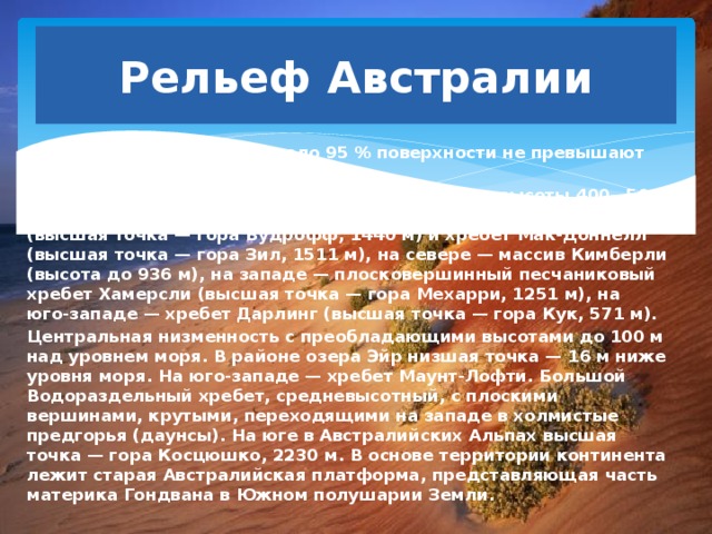 Рельеф Австралии Преобладают равнины. Около 95 % поверхности не превышают 600 м над уровнем моря. Западно-Австралийское плоскогорье — средние высоты 400—500 метров, с приподнятыми краями: на востоке — горы Масгрейв (высшая точка — гора Вудрофф, 1440 м) и хребет Мак-Доннелл (высшая точка — гора Зил, 1511 м), на севере — массив Кимберли (высота до 936 м), на западе — плосковершинный песчаниковый хребет Хамерсли (высшая точка — гора Мехарри, 1251 м), на юго-западе — хребет Дарлинг (высшая точка — гора Кук, 571 м). Центральная низменность с преобладающими высотами до 100 м над уровнем моря. В районе озера Эйр низшая точка — 16 м ниже уровня моря. На юго-западе — хребет Маунт-Лофти. Большой Водораздельный хребет, средневысотный, с плоскими вершинами, крутыми, переходящими на западе в холмистые предгорья (даунсы). На юге в Австралийских Альпах высшая точка — гора Косцюшко, 2230 м. В основе территории континента лежит старая Австралийская платформа, представляющая часть материка Гондвана в Южном полушарии Земли. 