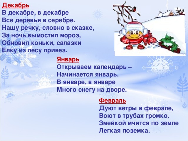 Декабрь В декабре, в декабре Все деревья в серебре. Нашу речку, словно в сказке, За ночь вымостил мороз, Обновил коньки, салазки Елку из лесу привез. Январь Открываем календарь – Начинается январь. В январе, в январе Много снегу на дворе. Февраль Дуют ветры в феврале, Воют в трубах громко. Змейкой мчится по земле Легкая поземка. 