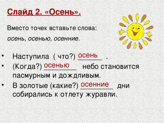 Слайд 2. «Осень».   Вместо точек вставьте слова:  осень, осенью, осенние.  осень Наступила ( что?) ______ . (Когда?) ________ небо становится пасмурным и дождливым. В золотые (какие?) ________ дни собирались к отлету журавли. осенью осенние 