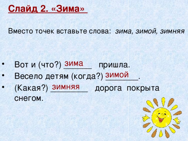 Слайд 2. «Зима»   Вместо точек вставьте слова: зима, зимой, зимняя   зима Вот и (что?) ______ пришла. Весело детям (когда?) _______. (Какая?) ________ дорога покрыта снегом. зимой зимняя 