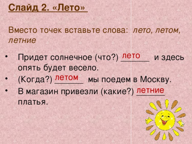 Слайд 2. «Лето»   Вместо точек вставьте слова: лето, летом, летние  лето Придет солнечное (что?) ______ и здесь опять будет весело. (Когда?) ______ мы поедем в Москву. В магазин привезли (какие?) ______ платья. летом летние 