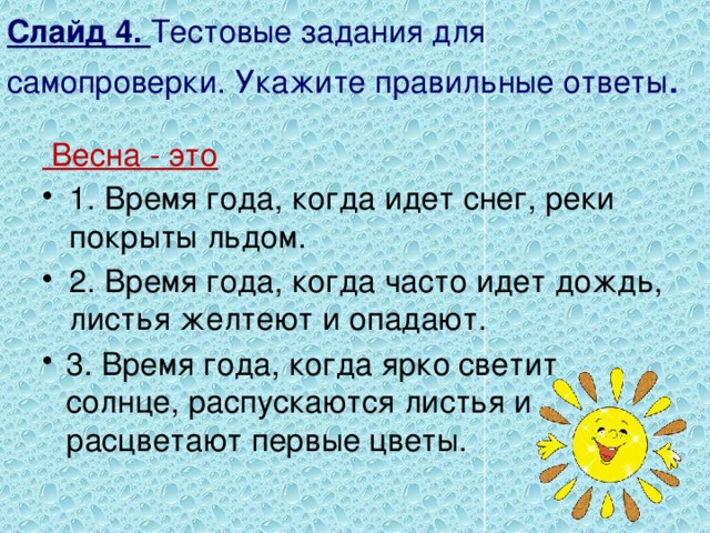 Слайд 4. Тестовые задания для самопроверки. Укажите правильные ответы .  Весна - это 1. Время года, когда идет снег, реки покрыты льдом. 2. Время года, когда часто идет дождь, листья желтеют и опадают.   3. Время года, когда ярко светит солнце, распускаются листья и расцветают первые цветы. 