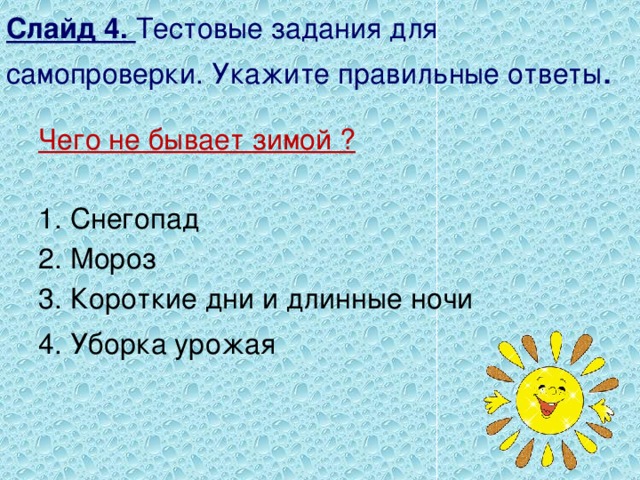 Слайд 4. Тестовые задания для самопроверки. Укажите правильные ответы . Чего не бывает зимой ?  1. Снегопад 2. Мороз 3. Короткие дни и длинные ночи 4. Уборка урожая 