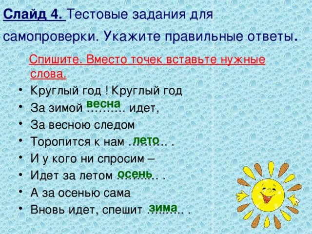 Слайд 4. Тестовые задания для самопроверки. Укажите правильные ответы .  Спишите. Вместо точек вставьте нужные слова. Круглый год ! Круглый год За зимой ………. идет, За весною следом Торопится к нам ………. . И у кого ни спросим – Идет за летом ……..… . А за осенью сама Вновь идет, спешит …..….. . весна лето осень зима 