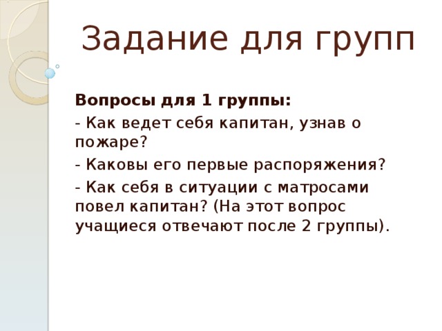 Задание для групп Вопросы для 1 группы: - Как ведет себя капитан, узнав о пожаре? - Каковы его первые распоряжения? - Как себя в ситуации с матросами повел капитан? (На этот вопрос учащиеся отвечают после 2 группы).   