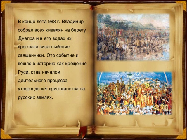 В конце лета 988 г. Владимир собрал всех киевлян на берегу Днепра и в его водах их крестили византийские священники. Это событие и вошло в историю как крещение Руси, став началом длительного процесса утверждения христианства на русских землях. 