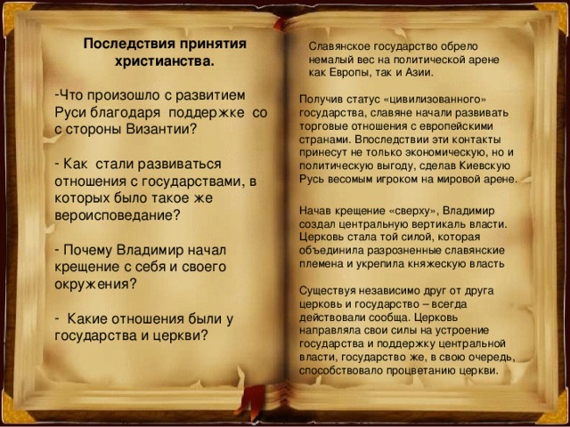 Последствия принятия христианства.  Что произошло с развитием Руси благодаря поддержке со с стороны Византии?   Как стали развиваться отношения с государствами, в которых было такое же вероисповедание?   Почему Владимир начал крещение с себя и своего окружения?   Какие отношения были у государства и церкви? Славянское государство обрело немалый вес на политической арене как Европы, так и Азии. Получив статус «цивилизованного» государства, славяне начали развивать торговые отношения с европейскими странами. Впоследствии эти контакты принесут не только экономическую, но и политическую выгоду, сделав Киевскую Русь весомым игроком на мировой арене. Начав крещение «сверху», Владимир создал центральную вертикаль власти. Церковь стала той силой, которая объединила разрозненные славянские племена и укрепила княжескую власть Существуя независимо друг от друга церковь и государство – всегда действовали сообща. Церковь направляла свои силы на устроение государства и поддержку центральной власти, государство же, в свою очередь, способствовало процветанию церкви. 