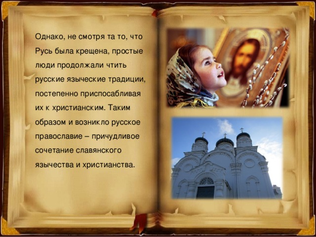 Однако, не смотря та то, что Русь была крещена, простые люди продолжали чтить русские языческие традиции, постепенно приспосабливая их к христианским. Таким образом и возникло русское православие – причудливое сочетание славянского язычества и христианства. 