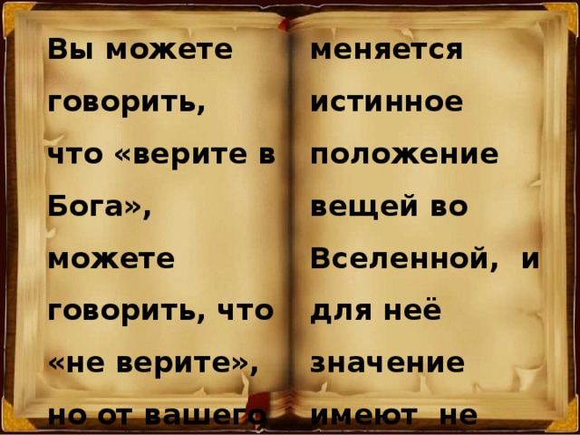 Вы можете говорить, что «верите в Бога», можете говорить, что  «не верите», но от вашего пустого сотрясания воздуха никогда не меняется истинное положение вещей во Вселенной, и для неё значение имеют не ваши слова, а ваши дела, по которым и будет воздано каждому.  (Виталий Сурнин) 