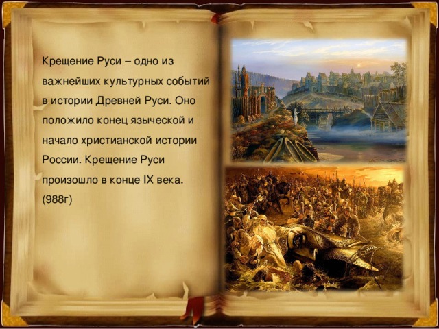 Крещение Руси – одно из важнейших культурных событий в истории Древней Руси. Оно положило конец языческой и начало христианской истории России. Крещение Руси произошло в конце IX века. (988г) 