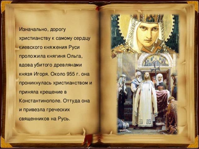 Изначально, дорогу христианству к самому сердцу киевского княжения Руси проложила княгиня Ольга, вдова убитого древлянами князя Игоря. Около 955 г. она проникнулась христианством и приняла крещение в Константинополе. Оттуда она и привезла греческих священников на Русь. 