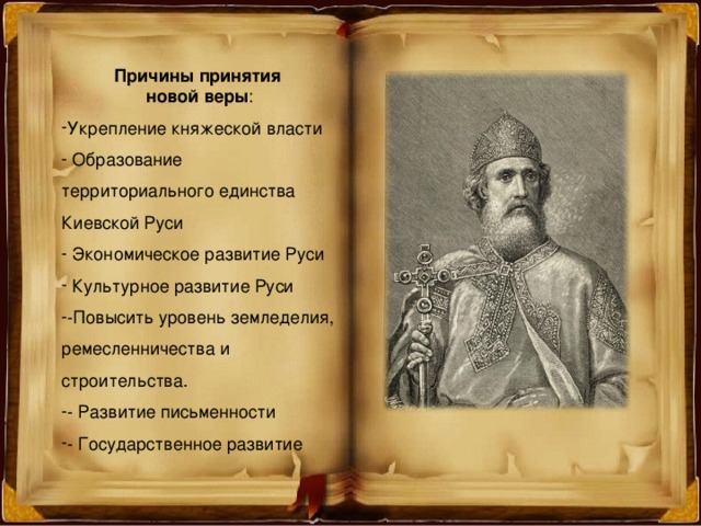 Причины принятия новой веры : Укрепление княжеской власти  Образование территориального единства Киевской Руси  Экономическое развитие Руси  Культурное развитие Руси -Повысить уровень земледелия, ремесленничества и строительства. - Развитие письменности - Государственное развитие  
