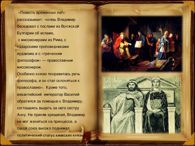  «Повесть временных лет» рассказывает: «князь Владимир беседовал с послами из Волжской Булгарии об исламе,  с миссионерами из Рима, с хазарскими проповедниками иудаизма и с «греческим философом» — православным миссионером. Особенно князю понравилась речь философа, и он стал склоняться к православию». Кроме того, византийский император Василий обратился за помощью к Владимиру, соглашаясь выдать за него сестру Анну. Не приняв крещения, Владимир не мог жениться на принцессе, а такой союз высоко поднимал политический статус киевских князей. 