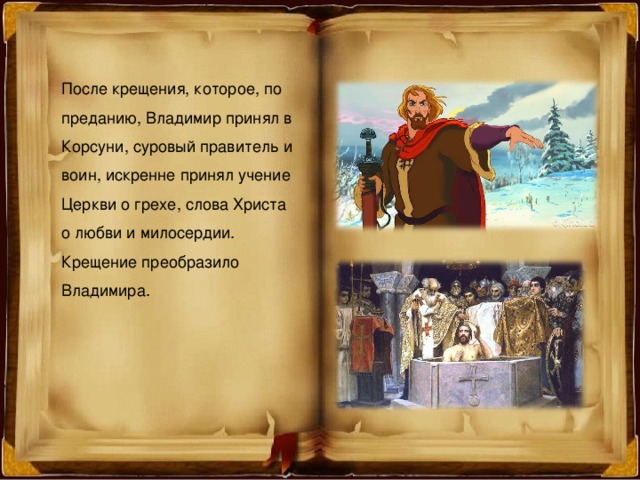 После крещения, которое, по преданию, Владимир принял в Корсуни, суровый правитель и воин, искренне принял учение Церкви о грехе, слова Христа о любви и милосердии. Крещение преобразило Владимира. 