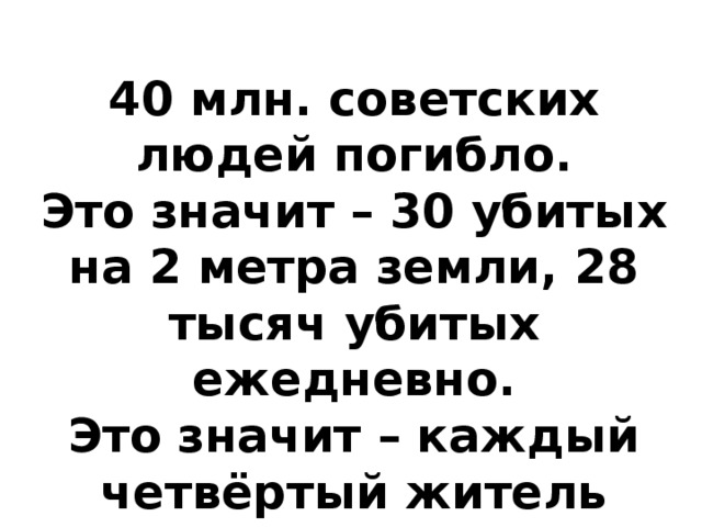 40 млн. советских людей погибло. Это значит – 30 убитых на 2 метра земли, 28 тысяч убитых ежедневно. Это значит – каждый четвёртый житель страны погиб. 