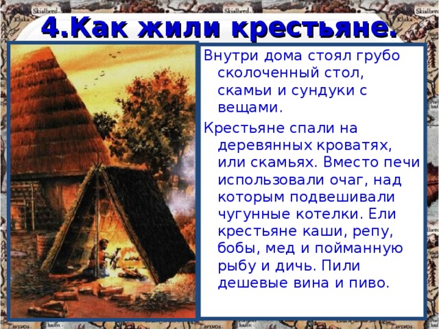 4.Как жили крестьяне. Внутри дома стоял грубо сколоченный стол, скамьи и сундуки с вещами. Крестьяне спали на деревянных кроватях, или скамьях. Вместо печи использовали очаг, над которым подвешивали чугунные котелки. Ели крестьяне каши, репу, бобы, мед и пойманную рыбу и дичь. Пили дешевые вина и пиво. 