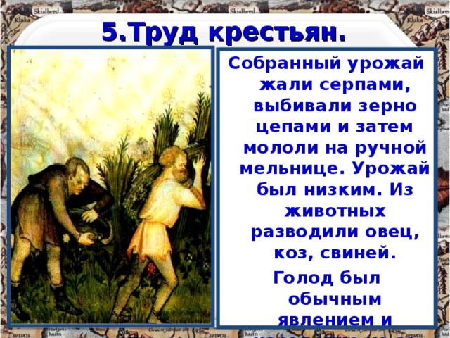 5.Труд крестьян. Основным занятием крестьян была работа на земле. Труд крестьянина был более эффективен, чем труд раба. -Подумайте почему? Землю обрабатывали легким деревянным плугом, запряженным парой волов. Затем её рыхлили мотыгами. Земля истощалась за 2-3 года. Собранный урожай жали серпами, выбивали зерно цепами и затем мололи на ручной мельнице. Урожай был низким. Из животных разводили овец, коз, свиней. Голод был обычным явлением и население из-за высокой смертности практически не росло. 