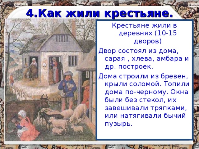 4.Как жили крестьяне. Крестьяне жили в деревнях (10-15 дворов) Двор состоял из дома, сарая , хлева, амбара и др. построек. Дома строили из бревен, крыли соломой. Топили дома по-черному. Окна были без стекол, их завешивали тряпками, или натягивали бычий пузырь. 