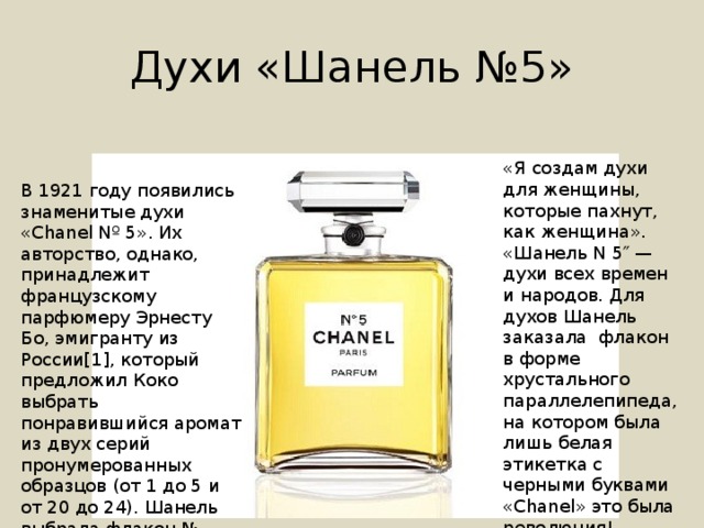 Духи «Шанель №5» «Я создам духи для женщины, которые пахнут, как женщина». «Шанель N 5″ — духи всех времен и народов. Для духов Шанель заказала флакон в форме хрустального параллелепипеда, на котором была лишь белая этикетка с черными буквами «Chanel» это была революция! В 1921 году появились знаменитые духи «Chanel Nº 5». Их авторство, однако, принадлежит французскому парфюмеру Эрнесту Бо, эмигранту из России[1], который предложил Коко выбрать понравившийся аромат из двух серий пронумерованных образцов (от 1 до 5 и от 20 до 24). Шанель выбрала флакон № 5[2]. 