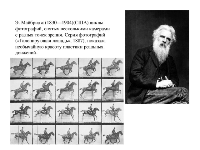 Э. Майбридж (1830—1904)(США) циклы фотографий, снятых несколькими камерами с разных точек зрения. Серия фотографий («Галопирующая лошадь», 1887), показала необычайную красоту пластики реальных движений . 