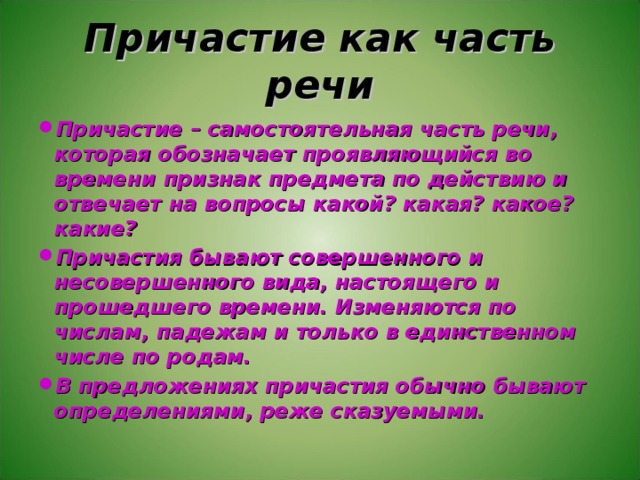 Причастие как часть речи Причастие – самостоятельная часть речи, которая обозначает проявляющийся во времени признак предмета по действию и отвечает на вопросы какой? какая? какое? какие? Причастия бывают совершенного и несовершенного вида, настоящего и прошедшего времени. Изменяются по числам, падежам и только в единственном числе по родам. В предложениях причастия обычно бывают определениями, реже сказуемыми. 