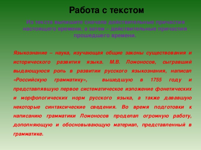 Работа с текстом Из текста выпишите сначала действительные причастия настоящего времени, а затем – действительные причастия прошедшего времени. Языкознание – наука, изучающая общие законы существования и исторического развития языка. М.В. Ломоносов, сыгравший выдающуюся роль в развитии русского языкознания, написал «Российскую грамматику», вышедшую в 1755 году и представлявшую первое систематическое изложение фонетических и морфологических норм русского языка, а также дававшую некоторые синтаксические сведения. Во время подготовки к написанию грамматики Ломоносов проделал огромную работу, дополняющую и обосновывающую материал, представленный в грамматике. 