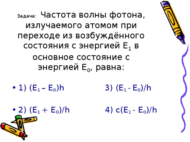 Задача:  Частота волны фотона, излучаемого атомом при переходе из возбуждённого состояния с энергией Е 1 в основное состояние с энергией Е 0 , равна: 1) (Е 1 – Е 0 ) h  3) (Е 1 -  Е 0 )/ h  2) (Е 1 + Е 0 )/ h 4) с(Е 1 - Е 0 )/ h 