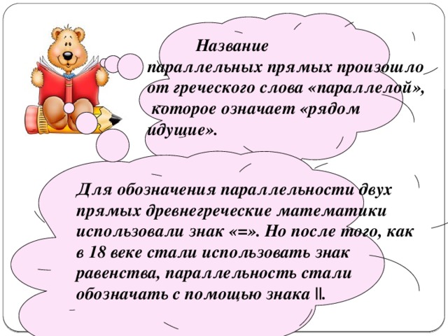    Название параллельных прямых произошло от греческого слова «параллелой»,  которое означает «рядом идущие».   Для обозначения параллельности двух прямых древнегреческие математики использовали знак «=». Но после того, как в 18 веке стали использовать знак равенства, параллельность стали обозначать с помощью знака ||. 