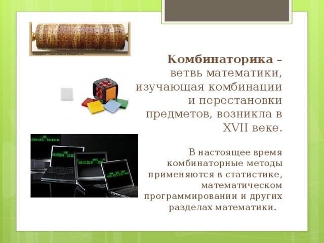 Комбинаторика – ветвь математики, изучающая комбинации и перестановки предметов, возникла в XVII веке .   В настоящее время комбинаторные методы применяются в статистике, математическом программировании и других разделах математики. 
