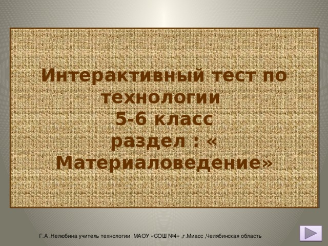 Интерактивный тест по технологии  5-6 класс  раздел : « Материаловедение» Г.А .Нелюбина учитель технологии МАОУ «СОШ №4» ,г.Миасс ,Челябинская область 