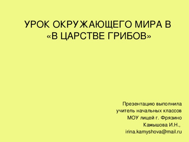 УРОК ОКРУЖАЮЩЕГО МИРА В «В ЦАРСТВЕ ГРИБОВ» Презентацию выполнила учитель начальных классов МОУ лицей г. Фрязино Камышова И.Н., irina.kamyshova@mail.ru 