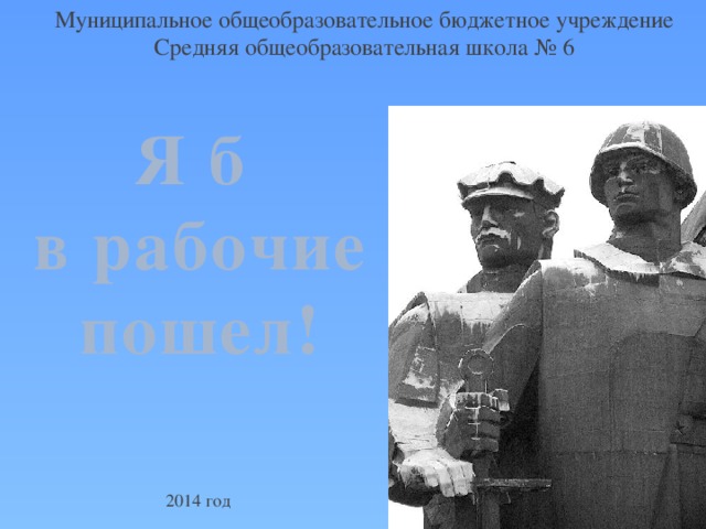 Муниципальное общеобразовательное бюджетное учреждение Средняя общеобразовательная школа № 6 Я б в рабочие пошел!  2014 год 