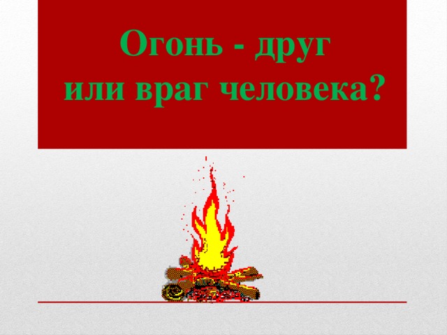 Огонь - друг  или враг человека?   