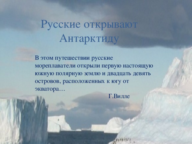 Русские открывают Антарктиду В этом путешествии русские мореплаватели открыли первую настоящую южную полярную землю и двадцать девять островов, расположенных к югу от экватора…  Г.Вилле 