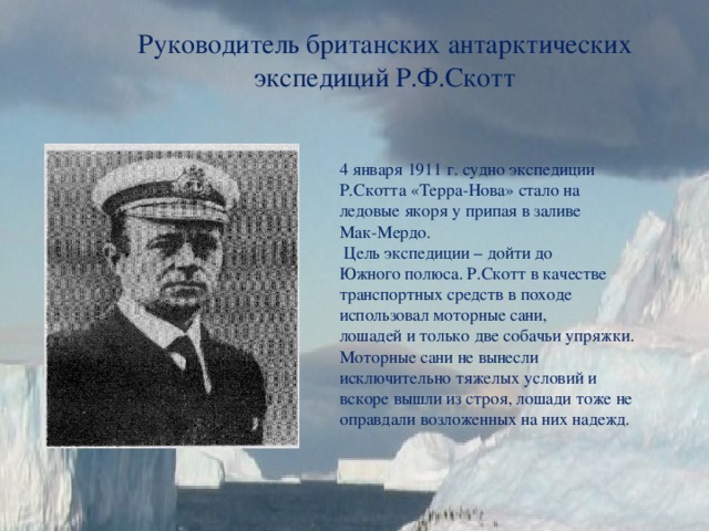 Руководитель британских антарктических экспедиций Р.Ф.Скотт 4 января 1911 г. судно экспедиции Р.Скотта «Терра-Нова» стало на ледовые якоря у припая в заливе Мак-Мердо.  Цель экспедиции – дойти до Южного полюса. Р.Скотт в качестве транспортных средств в походе использовал моторные сани, лошадей и только две собачьи упряжки. Моторные сани не вынесли исключительно тяжелых условий и вскоре вышли из строя, лошади тоже не оправдали возложенных на них надежд. 