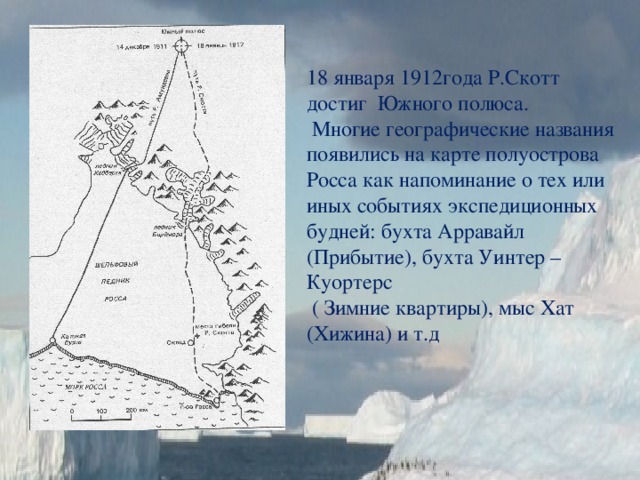 18 января 1912года Р.Скотт достиг Южного полюса.  Многие географические названия появились на карте полуострова Росса как напоминание о тех или иных событиях экспедиционных будней: бухта Арравайл (Прибытие), бухта Уинтер – Куортерс  ( Зимние квартиры), мыс Хат (Хижина) и т.д 