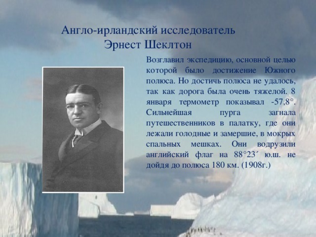 Англо-ирландский исследователь Эрнест Шеклтон Возглавил экспедицию, основной целью которой было достижение Южного полюса. Но достичь полюса не удалось, так как дорога была очень тяжелой. 8 января термометр показывал -57,8°. Сильнейшая пурга загнала путешественников в палатку, где они лежали голодные и замершие, в мокрых спальных мешках. Они водрузили английский флаг на 88°23´ ю.ш. не дойдя до полюса 180 км. (1908г.) 