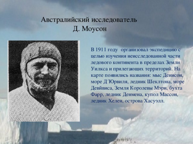 Австралийский исследователь  Д. Моусон В 1911 году организовал экспедицию с целью изучения неисследованной части ледового континента в пределах Земли Уилкса и прилегающих территорий. На карте появились названия: мыс Денисон, море Д´Юрвиля, ледник Шеклтона, море Девйвиса, Земля Королевы Мэри, бухта Фарр, ледник Денмена, купол Массон, ледник Хелен, острова Хасуэлл. 