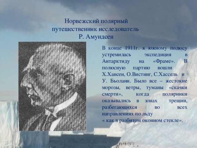 Норвежский полярный путешественник исследователь Р. Амундсен В конце 1911г. к южному полюсу устремилась экспедиция в Антарктиду на «Фраме». В полюсную партию вошли Х.Хансен, О.Вистинг, С.Хассель и У. Бьоланн. Было все – жестокие морозы, ветры, туманы «скачки смерти», когда полярники оказывались в зонах трещин, разбегающихся во всех направлениях по льду « как в разбитом оконном стекле». 