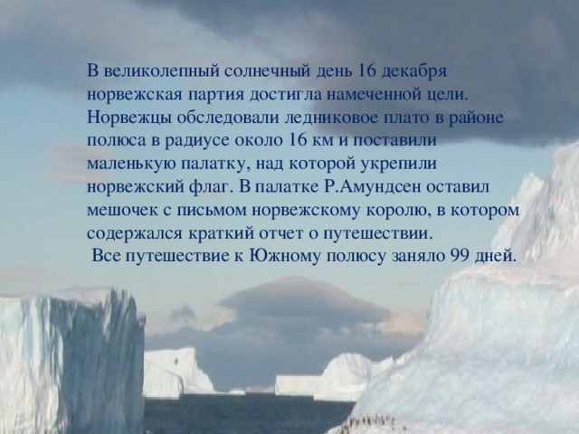 В великолепный солнечный день 16 декабря норвежская партия достигла намеченной цели. Норвежцы обследовали ледниковое плато в районе полюса в радиусе около 16 км и поставили маленькую палатку, над которой укрепили норвежский флаг. В палатке Р.Амундсен оставил мешочек с письмом норвежскому королю, в котором содержался краткий отчет о путешествии.  Все путешествие к Южному полюсу заняло 99 дней. 