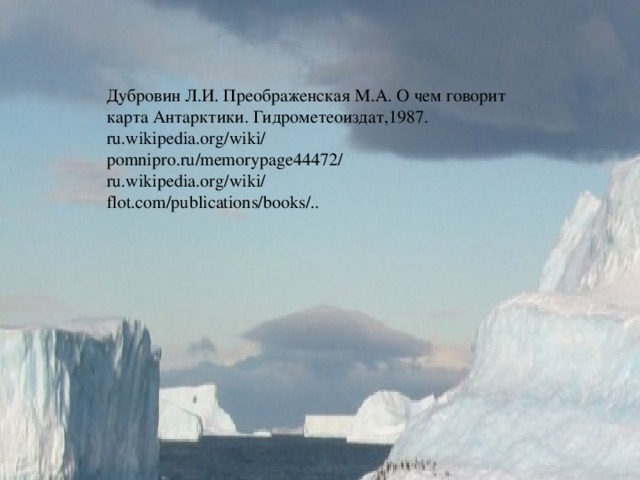 Квадратный айсберг. Черная вода. И в черных фраках белые пингвины. Угрюмый бастион сверкающего льда. И к смерти уводящие равнины. И чудятся мне мачты кораблей, Охваченных предерзостной надеждой- Пробиться сквозь тиски сверкающих полей К земле, сокрытой панцирной одеждой. Мерещится костлявая рука, Застывшая над стойким и суровым, Последним, ею не рожденным словом Последней записи скупого дневника.  1962 год (Памяти капитана Скотта) Дубровин Л.И. Преображенская М.А. О чем говорит карта Антарктики. Гидрометеоиздат,1987. ru.wikipedia.org/wiki/ pomnipro.ru/memorypage44472/ ru.wikipedia.org/wiki/ flot.com/publications/books/.. 