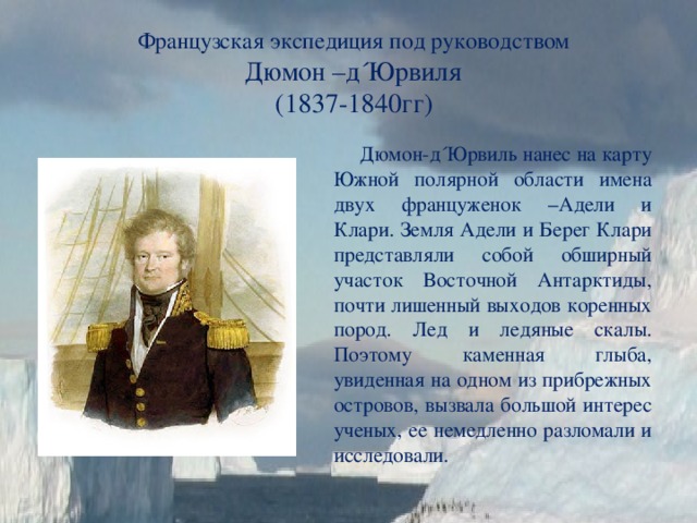 Французская экспедиция под руководством  Дюмон –д´Юрвиля (1837-1840гг)  Дюмон-д´Юрвиль нанес на карту Южной полярной области имена двух француженок –Адели и Клари. Земля Адели и Берег Клари представляли собой обширный участок Восточной Антарктиды, почти лишенный выходов коренных пород. Лед и ледяные скалы. Поэтому каменная глыба, увиденная на одном из прибрежных островов, вызвала большой интерес ученых, ее немедленно разломали и исследовали. 