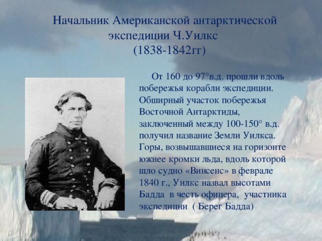 Начальник Американской антарктической экспедиции Ч.Уилкс  (1838-1842гг)  От 160 до 97°в.д. прошли вдоль побережья корабли экспедиции. Обширный участок побережья Восточной Антарктиды, заключенный между 100-150° в.д. получил название Земли Уилкса. Горы, возвышавшиеся на горизонте южнее кромки льда, вдоль которой шло судно «Винсенс» в феврале 1840 г., Уилкс назвал высотами Бадда в честь офицера, участника экспедиции ( Берег Бадда) 