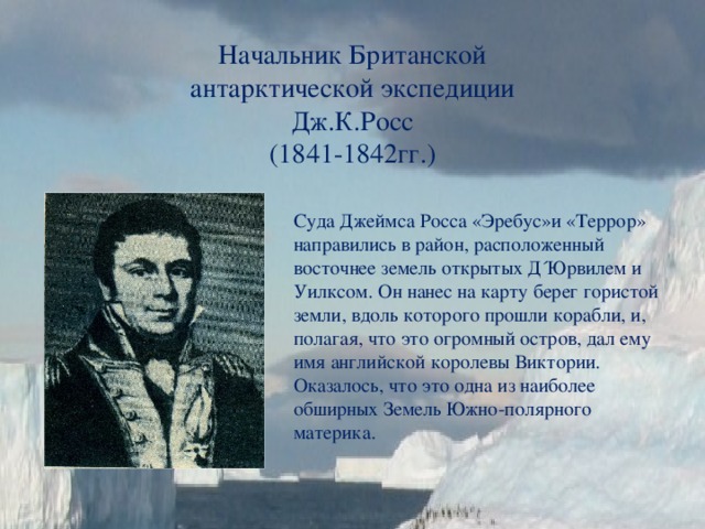 Начальник Британской антарктической экспедиции Дж.К.Росс  (1841-1842гг.) Суда Джеймса Росса «Эребус»и «Террор» направились в район, расположенный восточнее земель открытых Д´Юрвилем и Уилксом. Он нанес на карту берег гористой земли, вдоль которого прошли корабли, и, полагая, что это огромный остров, дал ему имя английской королевы Виктории. Оказалось, что это одна из наиболее обширных Земель Южно-полярного материка. 