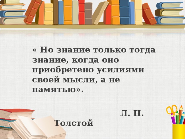 « Но знание только тогда знание, когда оно приобретено усилиями своей мысли, а не памятью».     Л. Н. Толстой 