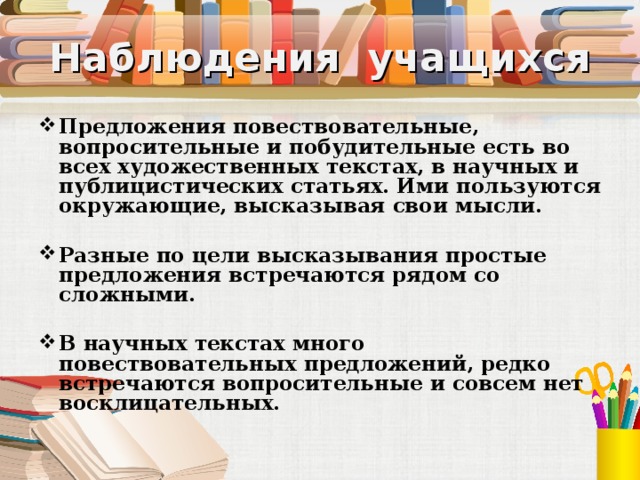 Наблюдения учащихся Предложения повествовательные, вопросительные и побудительные есть во всех художественных текстах, в научных и публицистических статьях. Ими пользуются окружающие, высказывая свои мысли. Разные по цели высказывания простые предложения встречаются рядом со сложными. В научных текстах много повествовательных предложений, редко встречаются вопросительные и совсем нет восклицательных. 