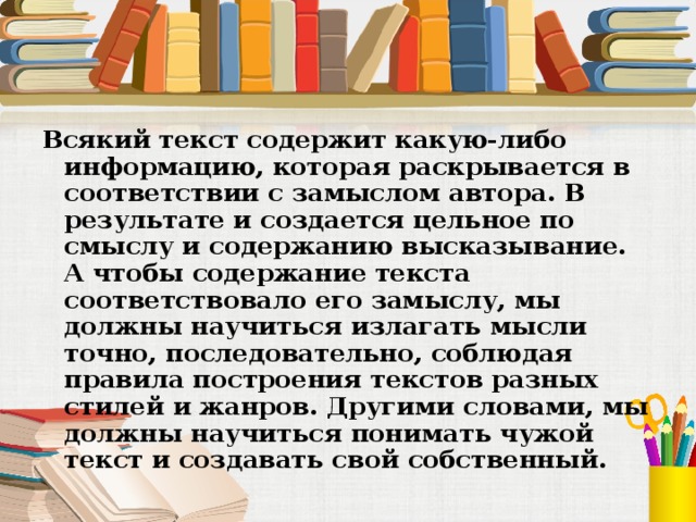 Всякий текст содержит какую-либо информацию, которая раскрывается в соответствии с замыслом автора. В результате и создается цельное по смыслу и содержанию высказывание. А чтобы содержание текста соответствовало его замыслу, мы должны научиться излагать мысли точно, последовательно, соблюдая правила построения текстов разных стилей и жанров. Другими словами, мы должны научиться понимать чужой текст и создавать свой собственный. 