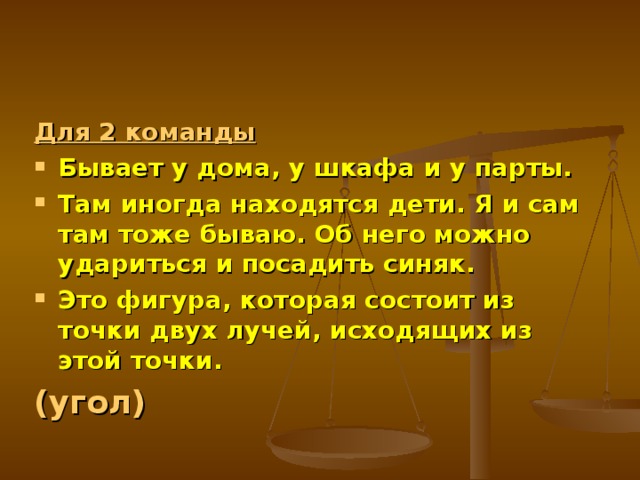 Для 2 команды Бывает у дома, у шкафа и у парты. Там иногда находятся дети. Я и сам там тоже бываю. Об него можно удариться и посадить синяк. Это фигура, которая состоит из точки двух лучей, исходящих из этой точки. (угол)  