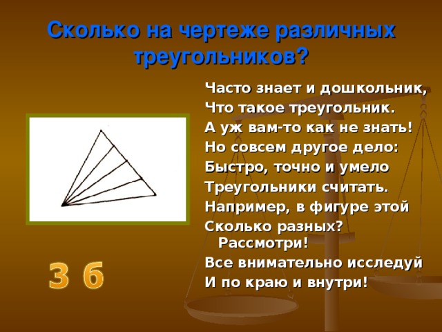 Сколько на чертеже различных треугольников? Часто знает и дошкольник, Что такое треугольник. А уж вам-то как не знать! Но совсем другое дело: Быстро, точно и умело Треугольники считать. Например, в фигуре этой Сколько разных? Рассмотри! Все внимательно исследуй И по краю и внутри! 